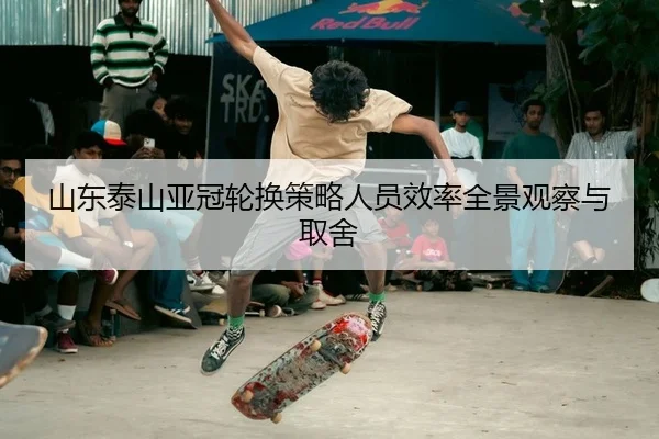 山东泰山亚冠轮换策略人员效率全景观察与取舍